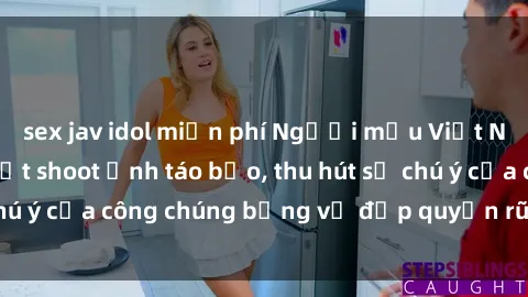 sex jav idol miễn phí Người mẫu Việt Nam gây sốt với loạt shoot ảnh táo bạo, thu hút sự chú ý của công chúng bằng vẻ đẹp quyến rũ và gợi cảm.