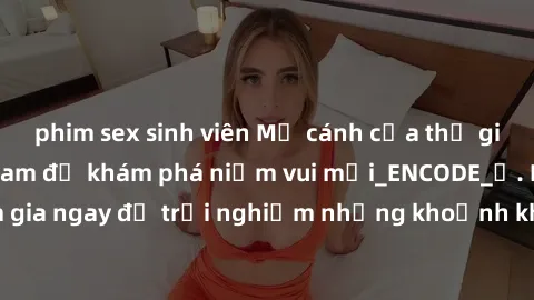 phim sex sinh viên Mở cánh cửa thế giới sex MILF Việt Nam để khám phá niềm vui mới_ENCODE_. Hãy tham gia ngay để trải nghiệm những khoảnh khắc đầy kích thích và đam mê.