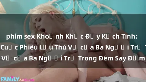 phim sex Khoảnh Khắc Đầy Kịch Tính: Sex  Việt Nam và Cuộc Phiêu Lưu Thú Vị của Ba Người Trẻ Trong Đêm Say Đắm