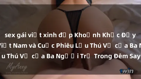 sex gái việt xinh đẹp Khoảnh Khắc Đầy Kịch Tính: Sex  Việt Nam và Cuộc Phiêu Lưu Thú Vị của Ba Người Trẻ Trong Đêm Say Đắm