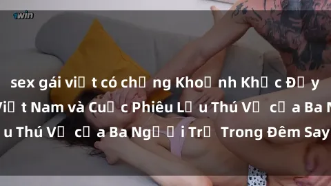 sex gái việt có chồng Khoảnh Khắc Đầy Kịch Tính: Sex  Việt Nam và Cuộc Phiêu Lưu Thú Vị của Ba Người Trẻ Trong Đêm Say Đắm