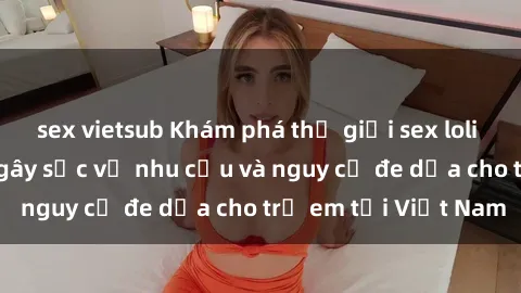 sex vietsub Khám phá thế giới sex loli Việt Nam: Sự thật gây sốc về nhu cầu và nguy cơ đe dọa cho trẻ em tại Việt Nam
