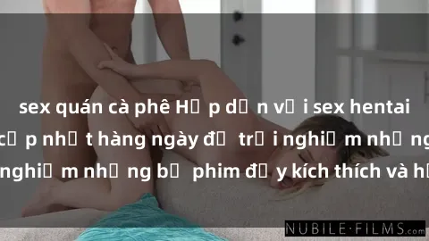 sex quán cà phê Hấp dẫn với sex hentai vietsub mới nhất, cập nhật hàng ngày để trải nghiệm những bộ phim đầy kích thích và hấp dẫn.