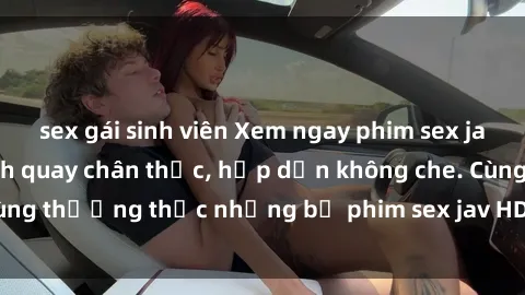 sex gái sinh viên Xem ngay phim sex jav HD với những cảnh quay chân thực, hấp dẫn không che. Cùng thưởng thức những bộ phim sex jav HD hot nhất hiện nay!