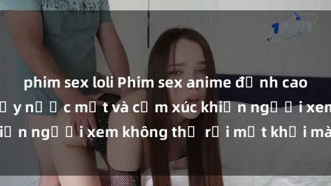 phim sex loli Phim sex anime đỉnh cao: Những tác phẩm đầy nước mắt và cảm xúc khiến người xem không thể rời mắt khỏi màn hình