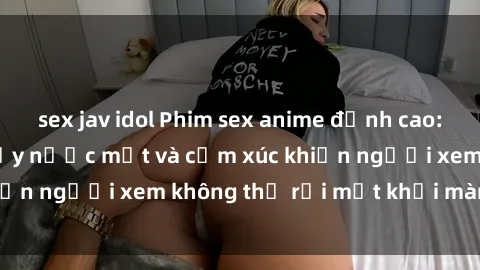 sex jav idol Phim sex anime đỉnh cao: Những tác phẩm đầy nước mắt và cảm xúc khiến người xem không thể rời mắt khỏi màn hình