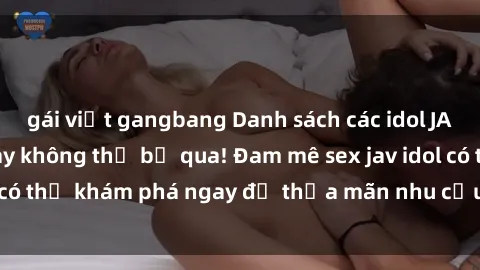 gái việt gangbang Danh sách các idol JAV hot nhất hiện nay không thể bỏ qua! Đam mê sex jav idol có thể khám phá ngay để thỏa mãn nhu cầu giải trí của mình!