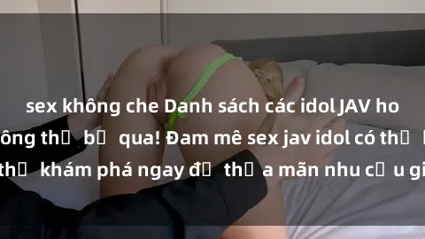 sex không che Danh sách các idol JAV hot nhất hiện nay không thể bỏ qua! Đam mê sex jav idol có thể khám phá ngay để thỏa mãn nhu cầu giải trí của mình!